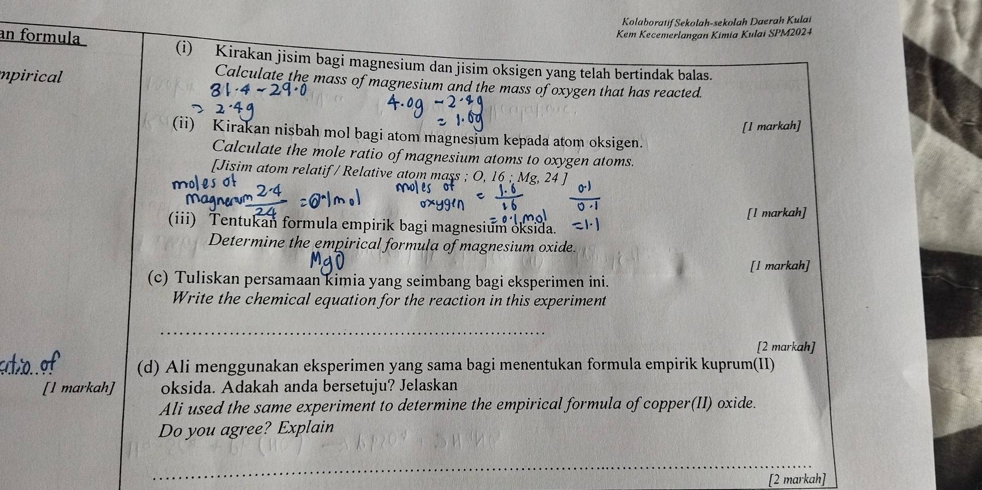 Kolaboratif Sekolah-sekolah Daerah Kulai 
an formula 
Kem Kecemerlangan Kimia Kulai SPM2024 
(i) Kirakan jisim bagi magnesium dan jisim oksigen yang telah bertindak balas. 
mpirical 
Calculate the mass of magnesium and the mass of oxygen that has reacted. 
[l markah] 
(ii) Kirakan nisbah mol bagi atom magnesium kepada atom oksigen. 
Calculate the mole ratio of magnesium atoms to oxygen atoms. 
[Jisim atom relatif/ Relative atom mass ; Mg
[l markah] 
(iii) Tentukan formula empirik bagi magnesium oksida. 
Determine the empirical formula of magnesium oxide. 
[l markah] 
(c) Tuliskan persamaan kimia yang seimbang bagi eksperimen ini. 
Write the chemical equation for the reaction in this experiment 
_ 
[2 markah] 
(d) Ali menggunakan eksperimen yang sama bagi menentukan formula empirik kuprum(II) 
[l markah] oksida. Adakah anda bersetuju? Jelaskan 
Ali used the same experiment to determine the empirical formula of copper(II) oxide. 
Do you agree? Explain 
_ 
[2 markah]