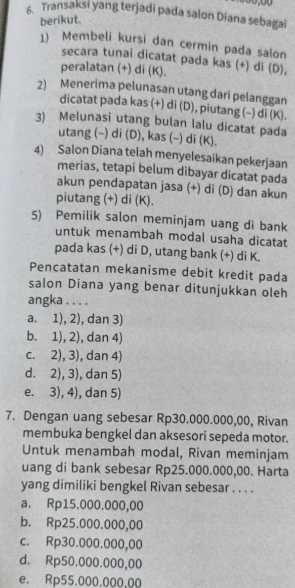 Transaksi yang terjadi pada salon Diana sebagai
berikut.
1) Membeli kursi dan cermin pada salon
secara tunai dicatat pada kas (+) di (D),
peralatan (+) di (K).
2) Menerima pelunasan utang dari pelanggan
dicatat pada kas (+) di (D), piutang (−) di (K).
3) Melunasi utang bulan lalu dicatat pada
utang (-) di (D), kas (-) di (K).
4) Salon Diana telah menyelesaikan pekerjaan
merias, tetapi belum dibayar dicatat pada
akun pendapatan jasa (+) di (D) dan akun
piutang (+) di (K).
5) Pemilik salon meminjam uang di bank
untuk menambah modal usaha dicatat
pada kas (+) di D, utang bank (+) di K.
Pencatatan mekanisme debit kredit pada
salon Diana yang benar ditunjukkan oleh
angka . . . .
a. 1), 2), dan 3)
b. 1), 2), dan 4)
c. 2), 3), dan 4)
d. 2), 3), dan 5)
e. 3), 4), dan 5)
7. Dengan uang sebesar Rp30.000.000,00, Rivan
membuka bengkel dan aksesori sepeda motor.
Untuk menambah modal, Rivan meminjam
uang di bank sebesar Rp25.000.000,00. Harta
yang dimiliki bengkel Rivan sebesar . . . .
a. Rp15.000.000,00
b. Rp25.000.000,00
c. Rp30.000.000,00
d. Rp50.000.000,00
e. Rp55.000.000,00