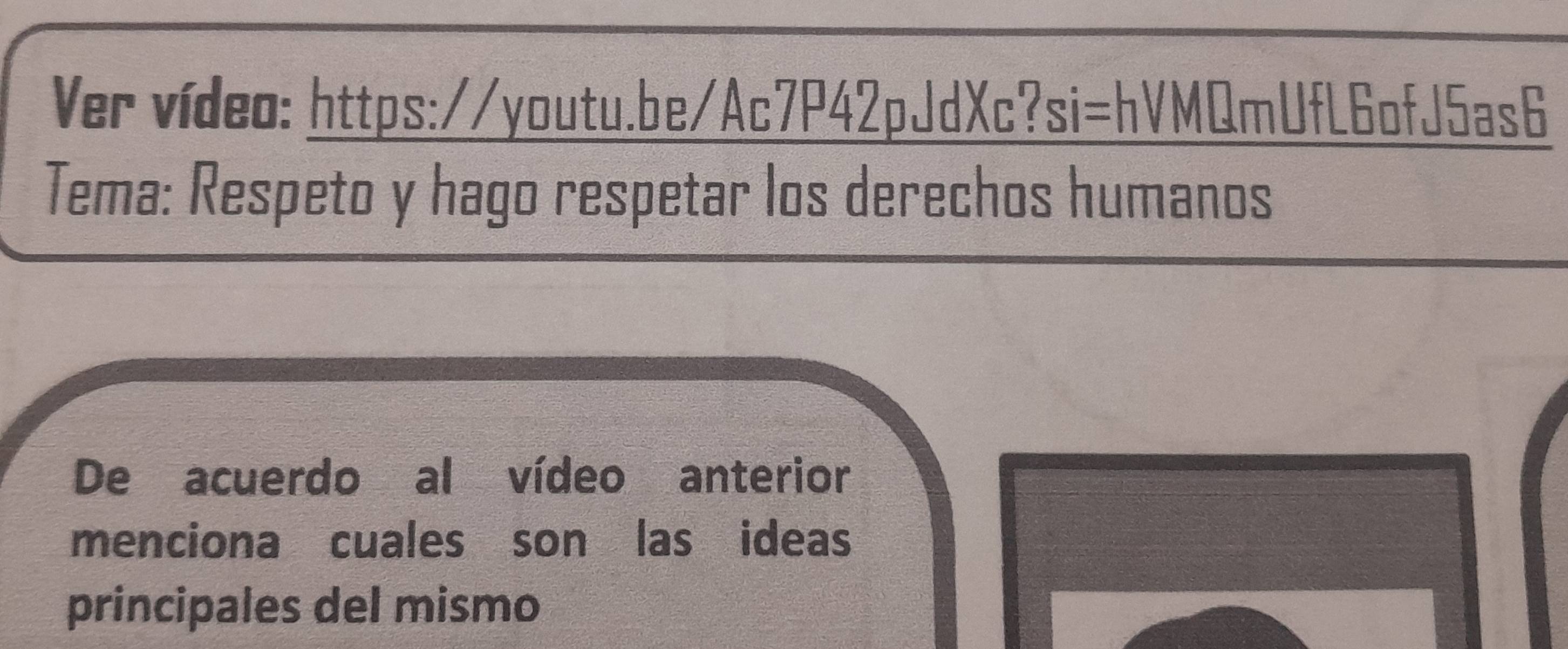 Ver vídeo: https://youtu.be/Ac7P42pJdXc?si=hVMQmUfL6ofJ5as6 
Tema: Respeto y hago respetar los derechos humanos 
De acuerdo al vídeo anterior 
menciona cuales son las ideas 
principales del mismo