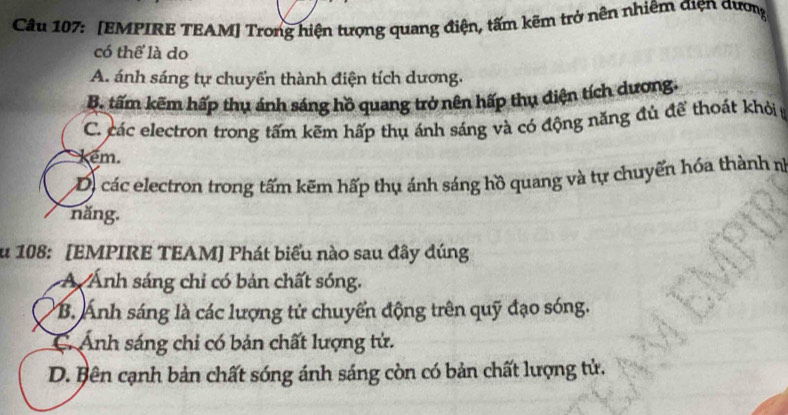 [EMPIRE TEAM] Trong hiện tượng quang điện, tấm kẽm trở nên nhiêm điện dượng
có thể là do
A. ánh sáng tự chuyển thành điện tích dương,
B. tấm kẽm hấp thụ ánh sáng hồ quang trở nên hấp thụ điện tích dương.
C. các electron trong tấm kẽm hấp thụ ánh sáng và có động năng đủ để thoát khỏi
kem.
D) các electron trong tấm kẽm hấp thụ ánh sáng hồ quang và tự chuyển hóa thành n
năng.
u 108: [EMPIRE TEAM] Phát biểu nào sau đây đúng
Á Ánh sáng chi có bản chất sóng.
B. Ánh sáng là các lượng tử chuyển động trên quỹ đạo sóng.
C. Ảnh sáng chi có bản chất lượng tử.
D. Bên cạnh bản chất sóng ánh sáng còn có bản chất lượng tử.