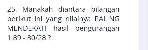 Manakah diantara bilangan 
berikut ini yang nilainya PALING 
MENDEKATI hasil pengurangan
1,89 - 30/28 ?