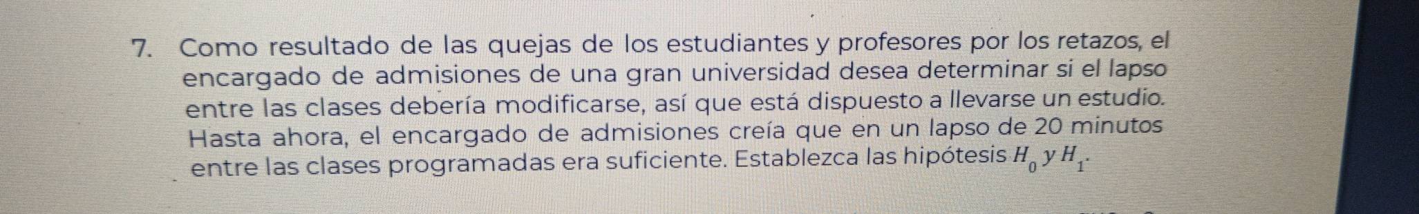 Como resultado de las quejas de los estudiantes y profesores por los retazos, el 
encargado de admisiones de una gran universidad desea determinar sí el lapso 
entre las clases debería modificarse, así que está dispuesto a llevarse un estudio. 
Hasta ahora, el encargado de admisiones creía que en un lapso de 20 minutos 
entre las clases programadas era suficiente. Establezca las hipótesis H_0 y H_1.