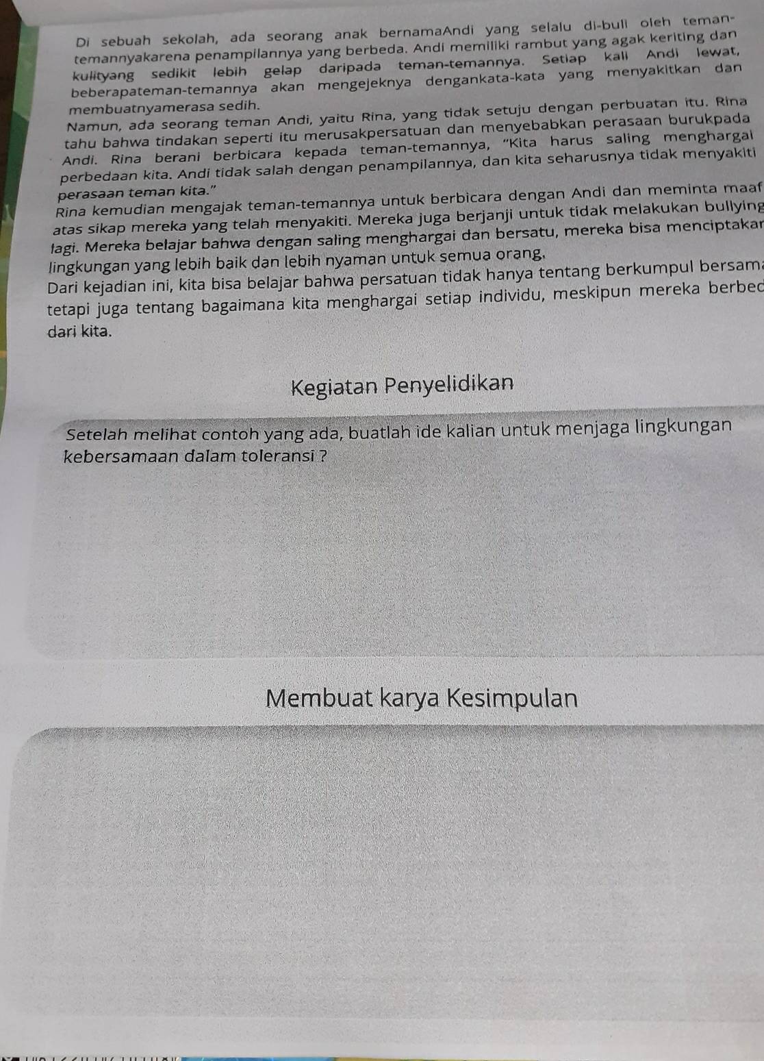 Di sebuah sekolah, ada seorang anak bernamaAndi yang selalu di-buli oleh teman-
temannyakarena penampilannya yang berbeda. Andi memiliki rambut yang agak keriting dan
kulityang sedikit lebih gelap daripada teman-temannya. Setiap kali Andi lewat,
beberapateman-temannya akan mengejeknya dengankata-kata yang menyakitkan dan
membuatnyamerasa sedih.
Namun, ada seorang teman Andi, yaitu Rina, yang tidak setuju dengan perbuatan itu. Rina
tahu bahwa tindakan seperti itu merusakpersatuan dan menyebabkan perasaan burukpada
Andi. Rina berani berbicara kepada teman-temannya, “Kita harus saling menghargai
perbedaan kita. Andi tidak salah dengan penampilannya, dan kita seharusnya tidak menyakiti
perasaan teman kita.”
Rina kemudian mengajak teman-temannya untuk berbicara dengan Andi dan meminta maaf
atas sikap mereka yang telah menyakiti. Mereka juga berjanji untuk tidak melakukan bullying
lagi. Mereka belajar bahwa dengan saling menghargai dan bersatu, mereka bisa menciptakar
lingkungan yang lebih baik dan lebih nyaman untuk semua orang.
Dari kejadian ini, kita bisa belajar bahwa persatuan tidak hanya tentang berkumpul bersama
tetapi juga tentang bagaimana kita menghargai setiap individu, meskipun mereka berbed
dari kita.
Kegiatan Penyelidikan
Setelah melihat contoh yang ada, buatlah ide kalian untuk menjaga lingkungan
kebersamaan dalam toleransi ?
Membuat karya Kesimpulan