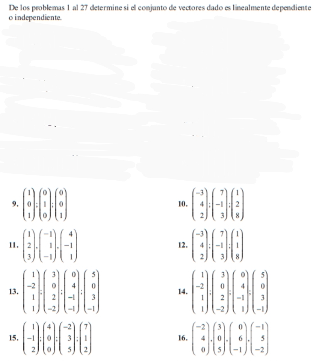 De los problemas 1 al 27 determine si el conjunto de vectores dado es linealmente dependiente
o independiente.
9. beginpmatrix 1 0 1endpmatrix :beginpmatrix 0 1 0endpmatrix :beginpmatrix 0 0 1endpmatrix 10. beginpmatrix -3 4 2endpmatrix :beginpmatrix 7 -1 3endpmatrix :beginpmatrix 1 2 8endpmatrix
11. beginpmatrix 1 2 3endpmatrix · beginpmatrix -1 1 -1endpmatrix · beginpmatrix 4 -1 1endpmatrix 12. beginpmatrix -3 4 2endpmatrix :beginpmatrix 7 -1 3endpmatrix :beginpmatrix 1 1 8endpmatrix
13. beginpmatrix 1 -2 1 1endbmatrix · beginpmatrix 3 0 2 -2endpmatrix · beginpmatrix 0 4 -1endpmatrix · beginpmatrix 5 0 3 -1endpmatrix 14. beginpmatrix 1 -2 1 1beginpmatrix 3 0 2 -2endpmatrix · beginpmatrix 0 4 -1 1endpmatrix beginpmatrix 5 0 3 -1endpmatrix
15. beginpmatrix 1 -1 2endpmatrix :beginpmatrix 4 0 0endpmatrix :beginpmatrix -2 3 5endpmatrix :beginpmatrix 7 1 2endpmatrix 16. beginpmatrix -2 4 0endpmatrix .endarray ).beginpmatrix 3 0 5endpmatrix .beginpmatrix 0 6 -beginpmatrix -1 5 -2endpmatrix
