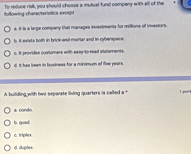 To reduce risk, you should choose a mutual fund company with all of the
following characteristics except
a. It is a large company that manages investments for millions of investors.
b. it exists both in brick-and-mortar and in cyberspace.
c. it provides customers with easy-to-read statements.
d. it has been in business for a minimum of five years.
A building with two separate living quarters is called a * 1 poin
a. condo.
b. quad.
c. triplex.
d. duplex.