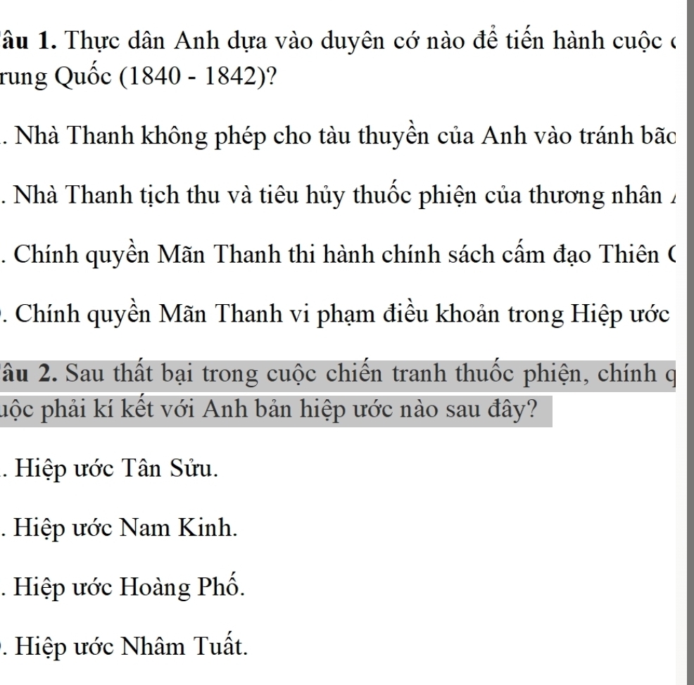 âu 1. Thực dân Anh dựa vào duyên cớ nào để tiến hành cuộc ở
rung Quốc (1840-1842) ?
Nhà Thanh không phép cho tàu thuyền của Anh vào tránh bãc. Nhà Thanh tịch thu và tiêu hủy thuốc phiện của thương nhân Á. Chính quyền Mãn Thanh thi hành chính sách cấm đạo Thiên (
D. Chính quyền Mãn Thanh vi phạm điều khoản trong Hiệp ước
âu 2. Sau thất bại trong cuộc chiến tranh thuốc phiện, chính q
phộc phải kí kết với Anh bản hiệp ước nào sau đây?
. Hiệp ước Tân Sửu.. Hiệp ước Nam Kinh.. Hiệp ước Hoàng Phố.. Hiệp ước Nhâm Tuất.