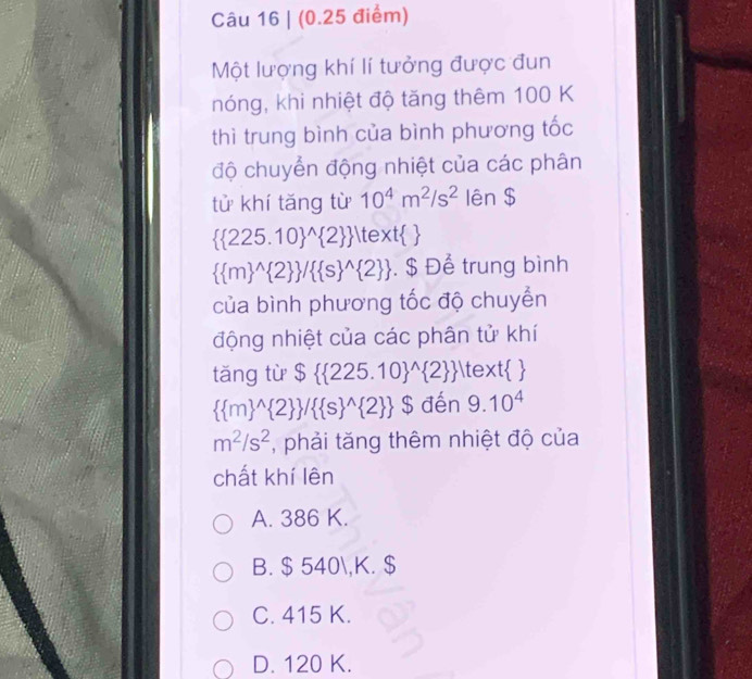 (0.25 điểm)
Một lượng khí lí tưởng được đun
nóng, khi nhiệt độ tăng thêm 100 K
thì trung bình của bình phương tốc
độ chuyển động nhiệt của các phân
tử khí tǎng từ 10^4m^2/s^2 lên $
( 225.10)^(wedge) 2   text 
( m)^(wedge) 2  /( s)^(wedge) 2 . $ Để trung bình
của bình phương tốc độ chuyển
động nhiệt của các phân tử khí
tǎng từ $( 225.10)^(wedge) 2    
( m)^(wedge) 2  /( s)^(wedge) 2  $ đến 9.10^4
m^2/s^2 , phải tăng thêm nhiệt độ của
chất khí lên
A. 386 K.
B. $ 540, K. $
C. 415 K.
D. 120 K.