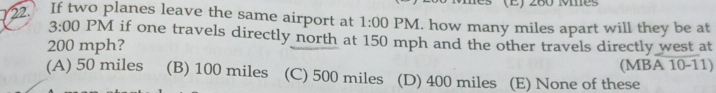 260 ves
22. If two planes leave the same airport at 1:00 PM. how many miles apart will they be at
3:00 PM if one travels directly north at 150 mph and the other travels directly west at
200 mph?
(MBA 10-11)
(A) 50 miles (B) 100 miles (C) 500 miles (D) 400 miles (E) None of these