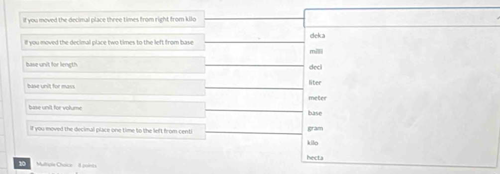 if you moved the decimal place three times from right from kilo 
deka 
if you moved the decimal place two times to the left from base
milli
base unit for length deci 
base unit for mass 
liter
meter
base unit for volume base 
if you moved the decimal place one time to the left from centi gram 
kilo 
hecta
10 Multiple Choice 8 points