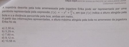 Clíque AQW para tér acesso ao PACOTE OE SIMULADOS LEMA Gaboritaal Vestibulares
A trajetória descrita pela bola arremessada pela jogadora Erika pode ser representada por uma
parábola representada pela expressão f(x)=-x^2+ 23/5 x , em que f(x)
bola e x a distância percorrida pela boa, ambas em metro. indica a altura atingida pela
Erika foi de A partir das informações apresentadas, a altura máxima atingida pela bola no arremesso da jogadora
a) 2,30 m.
b) 5,29 m.
c) 7,60 m.
d) 9,12 m.
e) 10,58 m.