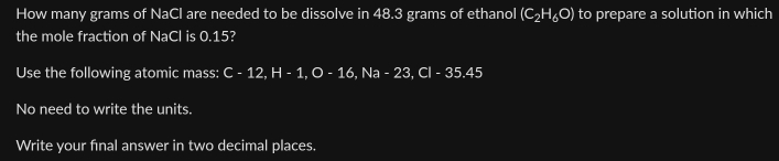 How many grams of NaCl are needed to be dissolve in 48.3 grams of ethanol (C_2H_6O) to prepare a solution in which 
the mole fraction of NaCl is 0.15? 
Use the following atomic mass: C- 12, H - 1, O - 16, Na - 23, Cl - 35.45
No need to write the units. 
Write your final answer in two decimal places.