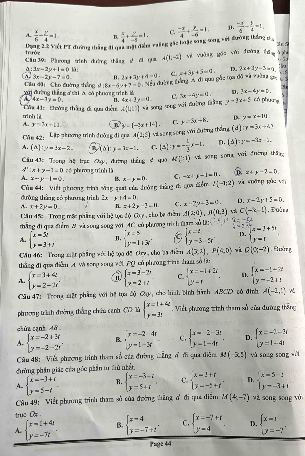 A.  x/6 + y/4 =1.  x/4 + y/-6 =1. C.  (-x)/4 + y/-6 =1. D.  (-x)/6 + y/4 =1.
B.
Dạng 2.2 Viết PT đường thẳng đi qua một điểm vuông góc hoặc song song với đường thắng chọ
âu 5
trước
Câu 39: Phương trình đường thẳng d đi qua A(1;-2) và vuông góc với đường thẳng ó phụ
.. 2x
lâu
A: 3x-2y+1=0 là: D. 2x+3y-3=0 :6
④ 3x-2y-7=0.
B. 2x+3y+4=0. C. x+3y+5=0.
Câu 40: Cho đường thắng d:8x-6y+7=0. Nếu đường thẳng Δ đi qua gốc tọa độ và vuông góc  3
Câu
với đường thằng đ thì △ có phương trình là D. 3x-4y=0.
A 4x-3y=0.
B. 4x+3y=0. C. 3x+4y=0.
Câu 41: Đường thẳng đi qua điểm A(1;11) và song song với đường thẳng y=3x+5 có phương
trình là
A. y=3x+11. B2 y=(-3x+14). C. y=3x+8. D. y=x+10.
Câu 42: Lập phương trình đường đi qua A(2;5) và song song với đường thẳng (d) :y=3x+4?
A. (△): y=3x-2. B. (△ ):y=3x-1. C. (△) :y=- 1/3 x-1. D. (△  y=-3x-1.
Câu 43: Trong hệ trục Oxy, đường thẳng d qua M(1;1) và song song với đường thắng
d':x+y-1=0 có phương trình là
A. x+y-1=0. B. x-y=0. C. -x+y-1=0. D. x+y-2=0.
Câu 44: Viết phương trình tổng quát của đường thẳng đi qua điểm I(-1;2) và vuông góc với
đường thẳng có phương trình 2x-y+4=0.
A. x+2y=0. B. x+2y-3=0. C. x+2y+3=0. D. x-2y+5=0
Câu 45: Trong mặt phẳng với hệ tọa độ C xy , cho ba điểm A(2;0),B(0;3) và C(-3;-1). Đường
thẳng đi qua điểm B và song song với AC có phương trình tham số là:
A. beginarrayl x=5t y=3+tendarray. . beginarrayl x=5 y=1+3tendarray. . beginarrayl x=t y=3-5tendarray. . D. beginarrayl x=3+5t y=tendarray. .
B.
Câu 46: Trong mặt phẳng với hệ tọa độ Oxy, cho ba điểm A(3;2),P(4;0) và Q(0;-2). Đường
thẳng đi qua điểm A và song song với PQ có phương trình tham số là:
B
A. beginarrayl x=3+4t y=2-2tendarray. . beginarrayl x=3-2t y=2+tendarray. . C. beginarrayl x=-1+2t y=tendarray. . D. beginarrayl x=-1+2t y=-2+tendarray. .
Câu 47: Trong mặt phẳng với hệ tọa độ Oxy, cho hình bình hành ABCD có đinh A(-2;1) và
phương trình đường thẳng chứa cạnh CD là beginarrayl x=1+4t y=3tendarray.. Viết phương trình tham số của đường thẳng
chứa cạnh AB .
A. beginarrayl x=-2+3t y=-2-2tendarray. .
B. beginarrayl x=-2-4t y=1-3tendarray. . C. beginarrayl x=-2-3t y=1-4tendarray. . D. beginarrayl x=-2-3t y=1+4tendarray. .
Câu 48: Viết phương trình tham số của đường thẳng đ đi qua điểm M(-3;5) và song song với
đường phân giác của góc phần tư thứ nhất.
A. beginarrayl x=-3+t y=5-tendarray. .
B. beginarrayl x=-3+t y=5+tendarray. . C. beginarrayl x=3+t y=-5+tendarray. . D. beginarrayl x=5-t y=-3+tendarray. .
Câu 49: Viết phương trình tham số của đường thẳng đ đi qua điểm M(4;-7) và song song với
trục Ox .
A. beginarrayl x=1+4t y=-7tendarray. .
B. beginarrayl x=4 y=-7+tendarray. . C. beginarrayl x=-7+t y=4endarray. . D. beginarrayl x=t y=-7endarray. .
Page 44