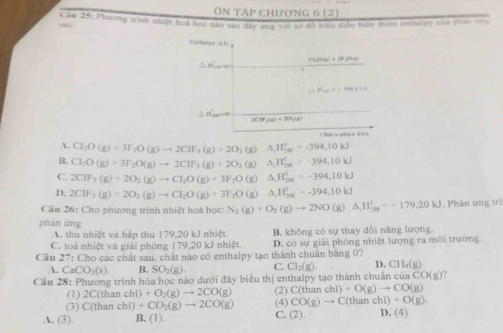 ÔN Tập chương 6 (2)
Cầu 25: Phương trình nhiệt hoá học nào sau đây ứng với sợ đồ biểu diễn biển thiên enthalpy của phan ưg
sau:
Entimipy (1,3)
CH_2O(g)+3F_2O(g)
△ H_minglept
H_20'=-44.4kJ
△ JI'_max
2ClF_3(g)+2O_2(g)
Chiêu phán tng
A. Cl_2O(g)+3F_2O(g)to 2CIF_3(g)+2O_2 (g) △ _1H_(298)^0=-394.10kJ
B. Cl_2O(g)+3F_2O(g)to 2CIF_3(g)+2O_2 (g) △ _1H_(298)^0=-394,10kJ
C. 2CIF_3(g)+2O_2(g)to CI_2O(g)+3F_2O (g) △ _rH_(298)^0=-394,10kJ
D. 2CIF_3(g)+2O_2(g)to CI_2O(g)+3F_2O (g) △ _rH_(298)^0=-394.10kJ
Câu 26: Cho phương trình nhiệt hoá học: N_2(g)+O_2(g)to 2NO(g)△ _rH_(298)°=-179.20kJ. Phân ứng trê
phán ứng
A. thu nhiệt và hấp thu 179,20 kJ nhiệt. B. không có sự thay dổi năng lượng.
C. toà nhiệt và giải phóng 179,20 kJ nhiệt. D. có sự giải phóng nhiệt lượng ra môi trường.
Câu 27 : Cho các chất sau, chất nào có enthalpy tạo thành chuẩn băng 0?
A. CaCO_3(s). B. SO_2(g).
D.
C. Cl_2(g). CH_4(g)
Câu 28: Phương trình hóa học nào dưới đây biểu thị enthalpy tạo thành chuân cuaCO(g) ?
(1) 2C(thanch i) +O_2(g)to 2CO(g) (2) C(thanchi)+O(g)to CO(g)
(3) C(tha an chì) +CO_2(g)to 2CO(g) (4) CO(g)to C(thanchi)+O(g).
A. (3). B. (1). C. (2). D. (4)