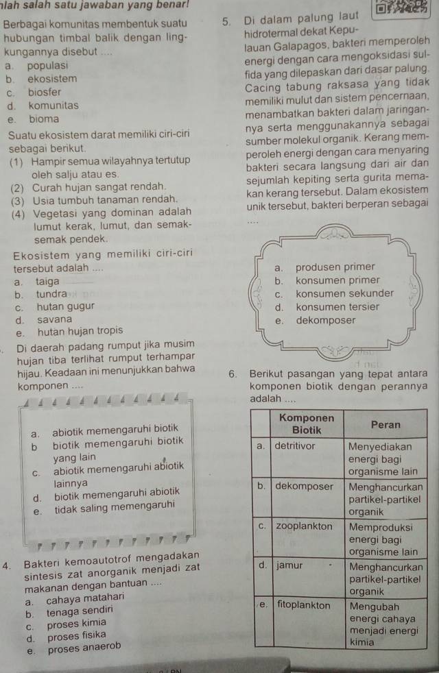 hlah salah satu jawaban yang benar!
Berbagai komunitas membentuk suatu 5. Di dalam palung laut
hubungan timbal balik dengan ling- hidrotermal dekat Kepu-
kungannya disebut .... lauan Galapagos, bakteri memperoleh
a populasi energi dengan cara mengoksidasi sul-
b. ekosistem fida yang dilepaskan dari dasar palung
c. biosfer Cacing tabung raksasa yang tidak
d. komunitas memiliki mulut dan sistem pencernaan,
e. bioma menambatkan bakteri dalam jaringan-
Suatu ekosistem darat memiliki ciri-ciri nya serta menggunakannya sebagai
sebagai berikut. sumber molekul organik. Kerang mem-
(1) Hampir semua wilayahnya tertutup peroleh energi dengan cara menyaring
oleh salju atau es. bakteri secara langsung dari air dan
(2) Curah hujan sangat rendah. sejumlah kepiting serta gurita mema-
(3) Usia tumbuh tanaman rendah. kan kerang tersebut. Dalam ekosistem
(4) Vegetasi yang dominan adalah unik tersebut, bakteri berperan sebagai
lumut kerak, lumut, dan semak- . . . ,
semak pendek.
Ekosistem yang memiliki ciri-ciri
tersebut adalah .... a. produsen primer
a. taiga b. konsumen primer
b. tundra c. konsumen sekunder
c. hutan gugur d. konsumen tersier
d. savana e. dekomposer
e. hutan hujan tropis
Di daerah padang rumput jika musim
hujan tiba terlihat rumput terhampar 
hijau. Keadaan ini menunjukkan bahwa 6. Berikut pasangan yang tepat antara
komponen .... komponen biotik dengan perannya
adalah ....
a. abiotik memengaruhi biotik
b biotik memengaruhi biotik
yang lain
c. abiotik memengaruhi abiotik
lainnya
d. biotik memengaruhi abiotik
e. tidak saling memengaruhi
4. Bakteri kemoautotrof mengadakan
sintesis zat anorganik menjadi zat 
makanan dengan bantuan ....
a. cahaya matahari
b. tenaga sendiri
c. proses kimia
d proses fisika
e proses anaerob