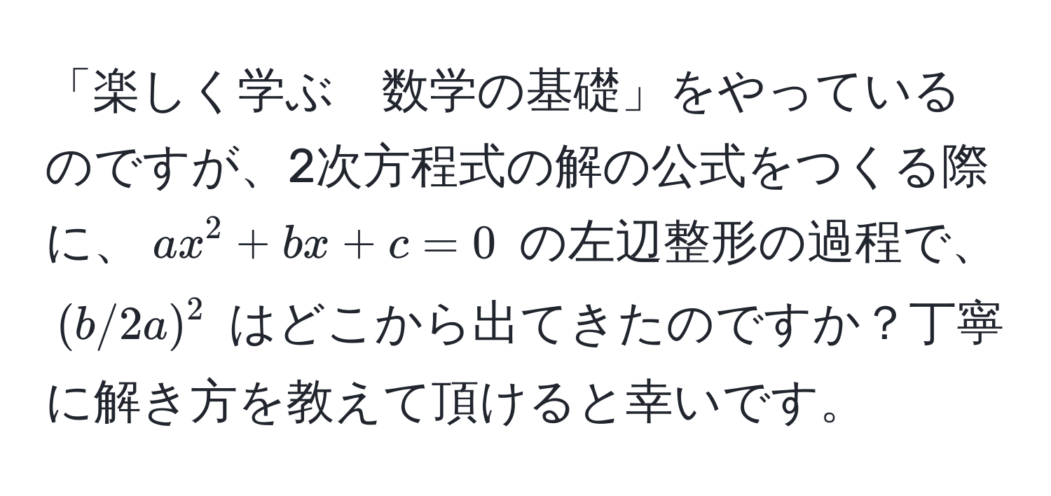 「楽しく学ぶ　数学の基礎」をやっているのですが、2次方程式の解の公式をつくる際に、$ax^2 + bx + c = 0$ の左辺整形の過程で、$(b/2a)^2$ はどこから出てきたのですか？丁寧に解き方を教えて頂けると幸いです。