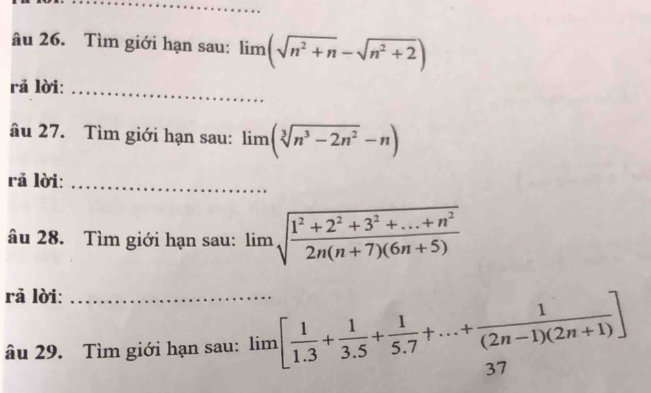 âu 26. Tìm giới hạn sau: limlimits (sqrt(n^2+n)-sqrt(n^2+2))
rả lời:_ 
âu 27. Tìm giới hạn sau: lim (sqrt[3](n^3-2n^2)-n)
rả lời:_ 
âu 28. Tìm giới hạn sau: limlimits sqrt(frac 1^2+2^2+3^2+...+n^2)2n(n+7)(6n+5)
rả lời:_ 
âu 29. Tìm giới hạn sau: lim[ 1/1.3 + 1/3.5 + 1/5.7 +...+ 1/(2n-1)(2n+1) ]
37