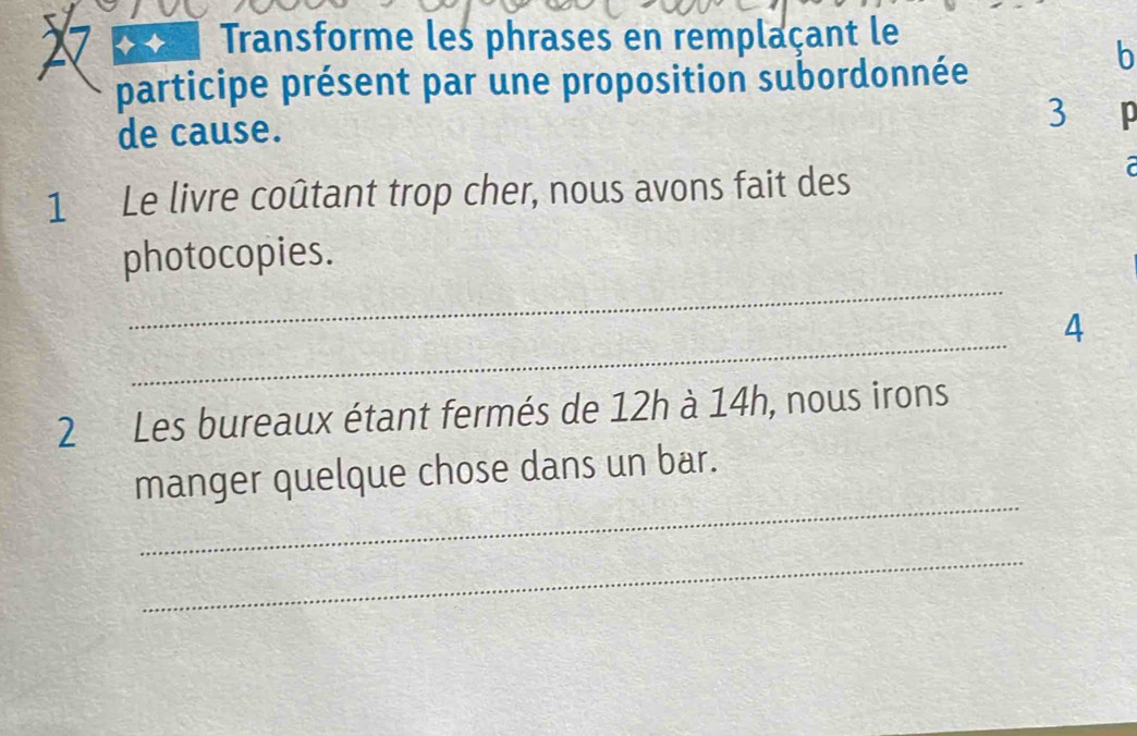 a Transforme les phrases en remplaçant le 
participe présent par une proposition subordonnée 
b 
de cause. 
3 
1 Le livre coûtant trop cher, nous avons fait des 
r 
_ 
photocopies. 
_ 
4 
2 Les bureaux étant fermés de 12h à 14h, nous irons 
_ 
manger quelque chose dans un bar. 
_