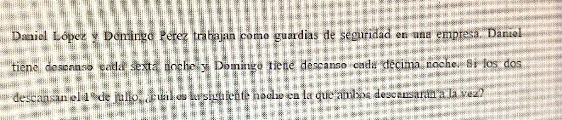 Daniel López y Domingo Pérez trabajan como guardias de seguridad en una empresa. Daniel 
tiene descanso cada sexta noche y Domingo tiene descanso cada décima noche. Si los dos 
descansan el 1° de julio, ¿cuál es la siguiente noche en la que ambos descansarán a la vez?