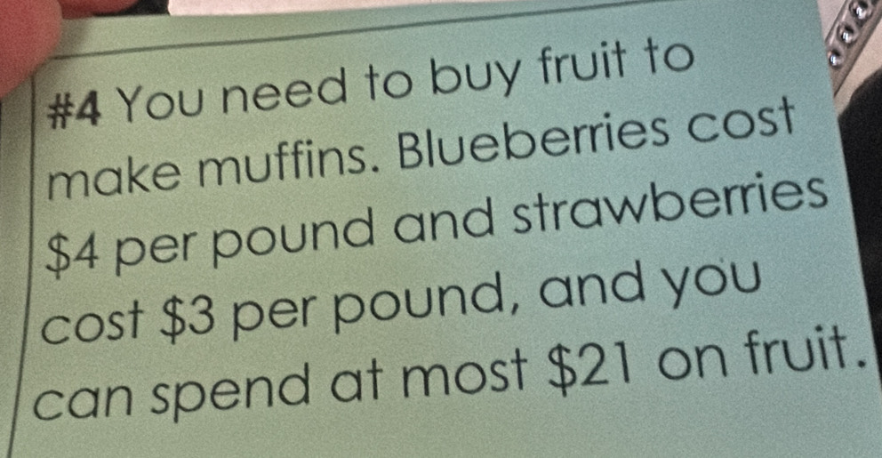 #4 You need to buy fruit to 
` 
make muffins. Blueberries cost
$4 per pound and strawberries 
cost $3 per pound, and you 
can spend at most $21 on fruit.