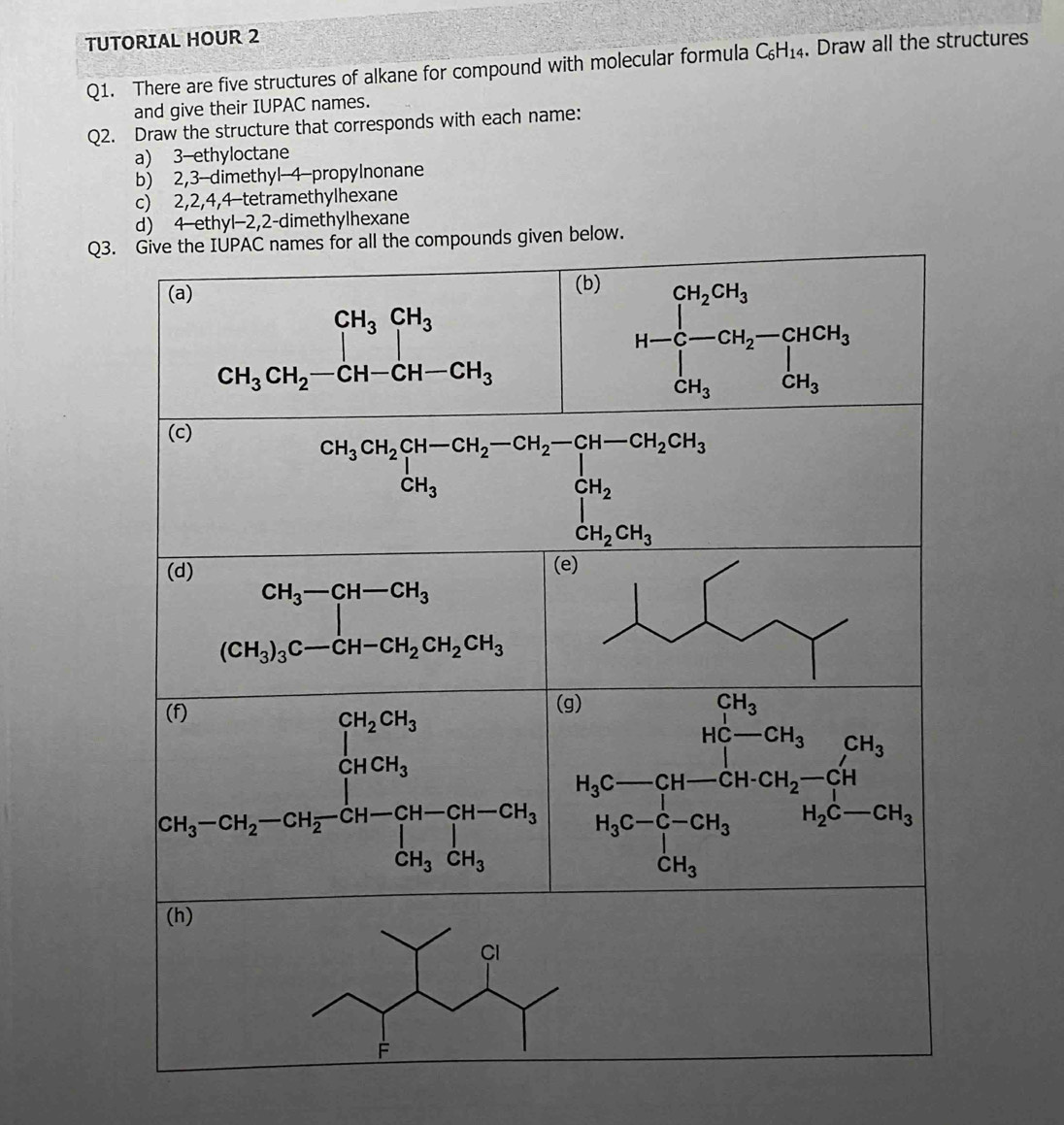 TUTORIAL HOUR 2
Q1. There are five structures of alkane for compound with molecular formula C_6H_14. Draw all the structures
and give their IUPAC names.
Q2. Draw the structure that corresponds with each name:
a) 3-ethyloctane
b) 2,3-dimethyl-4-propylnonane
c) 2,2,4,4-tetramethylhexane
d) 4 ethyl-2,2-dimethylhexane
Q3pounds given below.