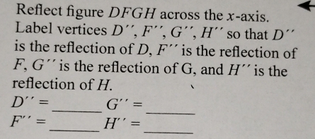 Reflect figure DFGH across the x-axis. 
Label vertices D'', F'', G'', H' so that D. 
is the reflection of D, F'' is the reflection of
F, G '' is the reflection of G, and H'' is the 
reflection of H. 
_ 
_
D''= G''=
_
F''= _ H''=