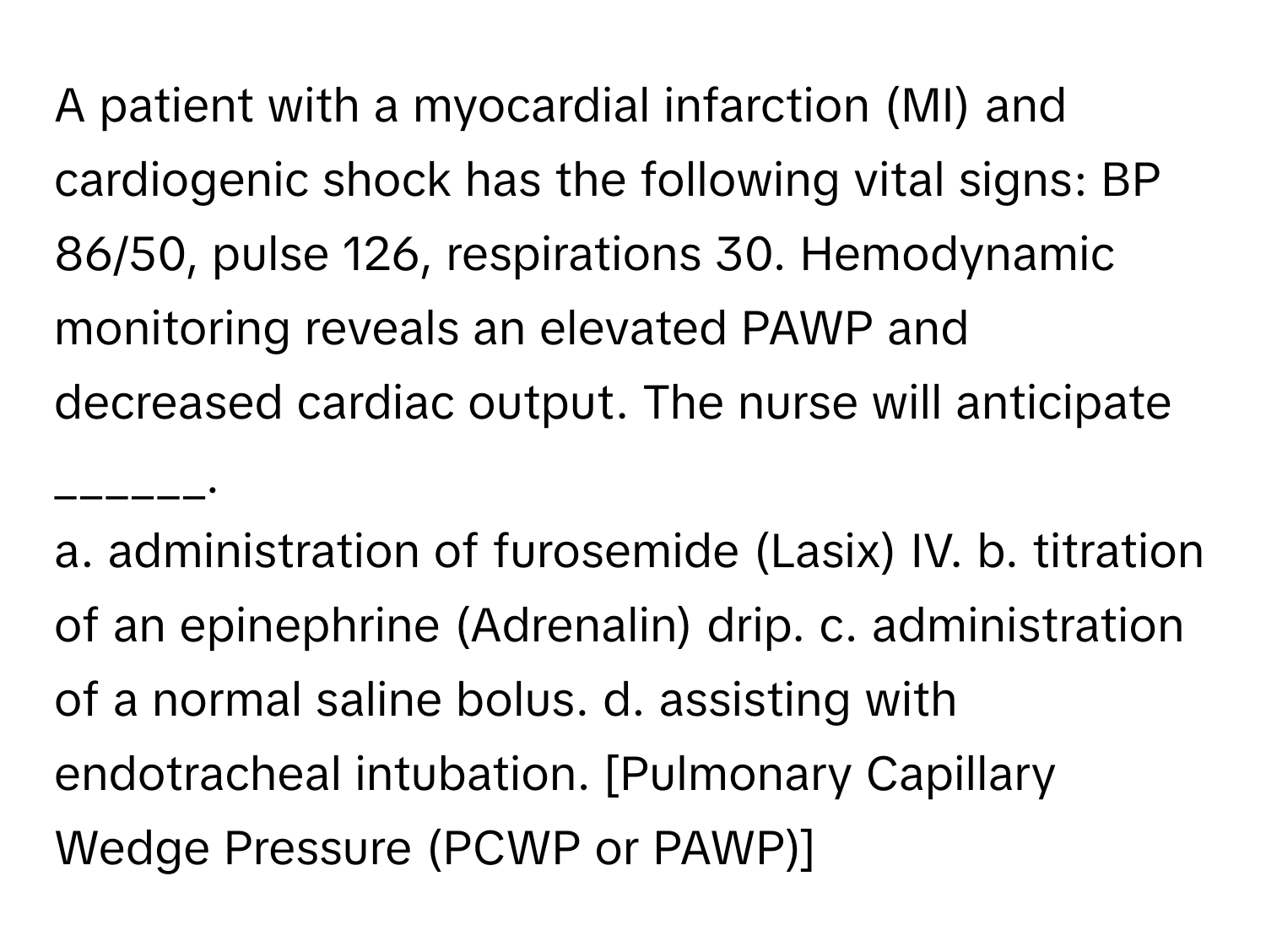 A patient with a myocardial infarction (MI) and cardiogenic shock has the following vital signs: BP 86/50, pulse 126, respirations 30. Hemodynamic monitoring reveals an elevated PAWP and decreased cardiac output. The nurse will anticipate ______.

a. administration of furosemide (Lasix) IV. b. titration of an epinephrine (Adrenalin) drip. c. administration of a normal saline bolus. d. assisting with endotracheal intubation.  [Pulmonary Capillary Wedge Pressure (PCWP or PAWP)]