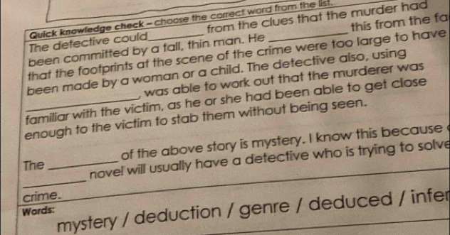 Quick knowledge check - choose the correct word from the list.
The defective could from the clues that the murder had
been committed by a fall, thin man. He _this from the fa
that the footprints at the scene of the crime were too large to have
been made by a woman or a child. The detective also, using
was able to work out that the murderer was
_familiar with the victim, as he or she had been able to get close
enough to the victim to stab them without being seen.
The _of the above story is mystery. I know this because
_
novel will usually have a detective who is trying to solve
crime.
mystery / deduction / genre / deduced / infer
Words: