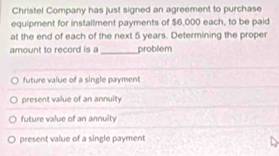 Christel Company has just signed an agreement to purchase
equipment for installment payments of $6,000 each, to be paid
at the end of each of the next 5 years. Determining the proper
amount to record is a_ problem
future value of a single payment
present value of an annuity
future value of an annuity
present value of a single payment