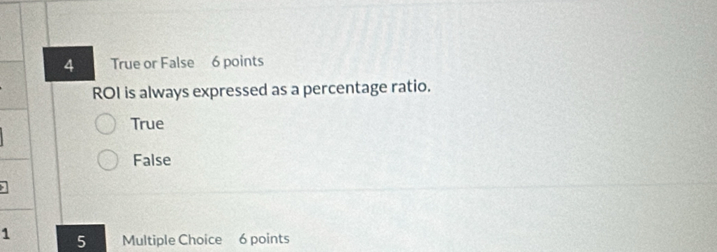 True or False 6 points
ROI is always expressed as a percentage ratio.
True
False
1 5 Multiple Choice 6 points