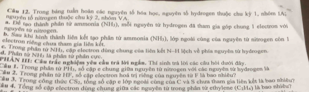 Cầu 12. Trong báng tuần hoàn các nguyên tố hóa học, nguyên tố hydrogen thuộc chu kỳ 1, nhóm IA;
nguyên tổ nitrogen thuộc chu kỳ 2, nhóm VA.
a. Để tạo thành phân tử ammonia (NH₃), mỗi nguyên tử hydrogen đã tham gia góp chung 1 electron với
nguyên tử nitrogen.
b. Sau khi hình thành liên kết tạo phân tử ammonia (NH3), lớp ngoài cùng của nguyên tử nitrogen còn 1
electron riêng chưa tham gia liên kết.
c. Trong phân tử NH₃, cặp electron dùng chung của liên kết N-H lệch về phía nguyên tử hydrogen
d. Phân tử NH₃ là phân tử phân cực.
PHẢN III: Cầu trấc nghiệm yêu cầu trả lời ngắn. Thí sinh trả lời các câu hỏi dưới đây.
Cầu 1. Trong phần tử PH₃, số cặp e chung giữa nguyên tử nitrogen với các nguyên tử hydrogen là
Tầu 2. Trong phần tử HF, số cặp electron hoá trị riêng của nguyên từ F là bao nhiêu?
Tầu 3. Trong công thức CS_2 , tổng số cặp e lớp ngoài cùng của C và S chưa tham gia liên kết là bao nhiêu?
Ấu 4. Tổng số cập electron dùng chung giữa các nguyên tử trong phân tử ethylene (C_2H_4) là bao nhiêu?