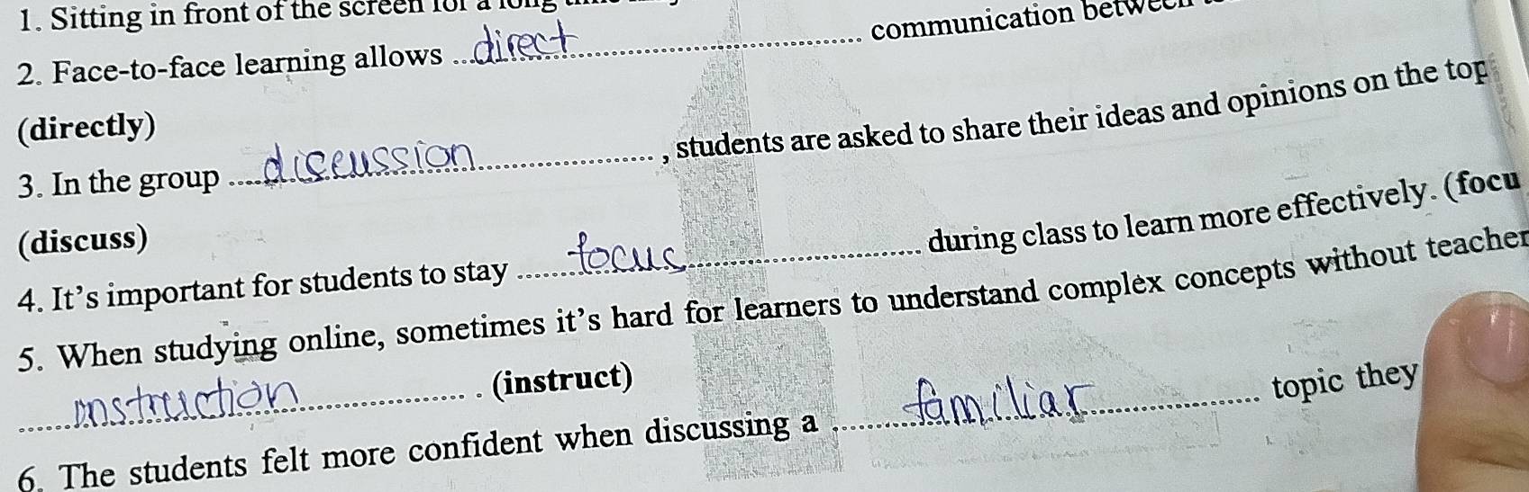 Sitting in front of the screen for a long 
communication betw e 
2. Face-to-face learning allows 
_ 
_ 
, students are asked to share their ideas and opinions on the top 
(directly) 
3. In the group 
(discuss) 
during class to learn more effectively. (focu 
4. It’s important for students to stay 
5. When studying online, sometimes it’s hard for learners to understand complex concepts without teacher 
_ 
_ 
(instruct) 
topic they 
6. The students felt more confident when discussing a