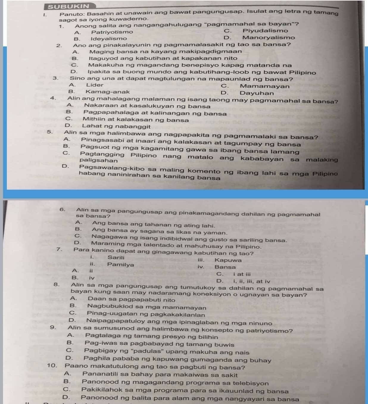 SUBUKIN
I. Panuto: Basahin at unawain ang bawat pangungusap. Isulat ang letra ng tamand
sagot sa iyong kuwaderno.
1. Anong salita ang nangangahulugang “pagmamahal sa bayan”?
A. Patriyotismo C. Piyudalismo
B. Ideyalismo D. Manoryalismo
2. Ano ang pinakalayunin ng pagmamalasakit ng tao sa bansa?
A. Maging bansa na kayang makipagdigmaan
B. Itaguyod ang kabutihan at kapakanan nito
C. Makakuha ng magandang benepisyo kapag matanda na
D. Ipakita sa buong mundo ang kabutihang-loob ng bawat Pilipino
3. Sino ang una at dapat magtulungan na mapaunlad ng bansa?
A. Lider C. Mamamayan
B. Kamag-anak D. Dayuhan
4. Alin ang mahalagang malaman ng isang taong may pagmamahal sa bansa?
A. Nakaraan at kasalukuyan ng bansa
B. Pagpapahalaga at kalinangan ng bansa
C. Mithiin at kalakasan ng bansa
D. Lahat ng nabanggit
5. Alin sa mga halimbawa ang nagpapakita ng pagmamalaki sa bansa?
A. Pinagsasabi at inaari ang kalakasan at tagumpay ng bansa
B. Pagsuot ng mga kagamitang gawa sa ibang bansa lamang
C. Pagtangging Pilipino nang matalo ang kababayan sa malaking
paligsahan
D. Pagsawalang-kibo sa maling komento ng ibang lahi sa mga Pilipino
habang naninirahan sa kanilang bansa
6. Alin sa mga pangungusap ang pinakamagandang dahilan ng pagmamahal
sa bansa?
A. Ang bansa ang tahanan ng ating lahi.
B. Ang bansa ay sagana sa likas na yaman.
C. Nagagawa ng isang indibidwal ang gusto sa sariling bansa.
D. Maraming mga talentado at mahuhusay na Pilipino.
7. Para kanino dapat ang ginagawang kabutihan ng tao?
i. Sarili iii. Kapuwa
ii. Pamilya iv. Bansa
A. i C. i at iii
B. iv D. i, ii, iii, at iv
8. Alin sa mga pangungusap ang tumutukoy sa dahilan ng pagmamahal sa
bayan kung saan may nadaramang koneksiyon o ugnayan sa bayan?
A. Daan sa pagpapabuti nito
B. Nagbubuklod sa mga mamamayan
C. Pinag-uugatan ng pagkakakilanlan
D. Naipagpapatuloy ang mga ipinaglaban ng mga ninuno
9. Alin sa sumusunod ang halimbawa ng konsepto ng patriyotismo?
A. Pagtalaga ng tamang presyo ng bilihin
B. Pag-iwas sa pagbabayad ng tamang buwis
C. Pagbigay ng “padulas” upang makuha ang nais
D. Paghila pababa ng kapuwang gumaganda ang buhay
10. Paano makatutulong ang tao sa pagbuti ng bansa?
A. Pananatili sa bahay para makaiwas sa sakit
B. Panonood ng magagandang programa sa telebisyon
C. Pakikilahok sa mga programa para sa ikauunlad ng bansa
D. Panonood ng balita para alam ang mga nangyayari sa bansa