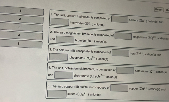 Reset He 
1. The salt, sodium hydroxide, is composed of sodium (Na^+) cation(s) and 
2 hydroxide (OHˉ) anion(s). 
3 
2. The salt, magnesium bromide, is composed of magnesium (Mg^(2+)) cation(s) 
4 ) anion(s). 
and bromide B 
5 
3. The salt, iron (II) phosphate, is composed of frac □  iron (Fe^(2+)) cation(s) and^ phosphate (PO_4^((3-)) anion(s). 
4. The salt, potassium dichromate, is composed of □ potassium (K^+)) cation(s) 
and □ dichromate (Cr_2O_7^((2-)) anion(s). 
5. The salt, copper (III) sulfite, is composed of □ copper (Cu^3+)) cation(s) and° sulfite (SO_3^(2-)) anion(s).