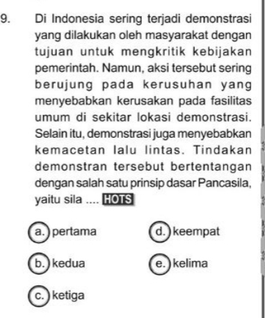 Di Indonesia sering terjadi demonstrasi
yang dilakukan oleh masyarakat dengan
tujuan untuk mengkritik kebijakan
pemerintah. Namun, aksi tersebut sering
berujung pada kerusuhan yang
menyebabkan kerusakan pada fasilitas
umum di sekitar lokasi demonstrasi.
Selain itu, demonstrasi juga menyebabkan
kemacetan Ialu lintas. Tindakan
demonstran tersebut bertentangan
dengan salah satu prinsip dasar Pancasila,
yaitu sila .... HOTS
a. ) pertama d. ) keempat
b. ) kedua e. ) kelima
c. ) ketiga