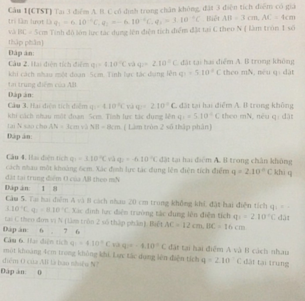 Cầu 1(CTST) Tại 3 điểm A. B. C cổ định trong chân không, đặt 3 điện tích điểm có giá
tri lần lượt là q_1=6.10^(-6)C,q_2=-6.10^(-6)C,q_3=3.10^(-6)C. Biết AB=3cm,AC=4cm
và BC=5cm Tính đô lớn lực tác dụng lên điện tích điểm đặt tại C theo N ( làm tròn 1 số
thập phân]
Đáp án:
Cầu 2. Hai điện tích điễm q_1=4.10°C và q_2=2.10^(□)C đặt tại hai điểm A. B trong không
khi cách nhau một đoạn 5cm. Tính lực tác dụng lên q_1=5.10^(-8)C theo mN, neu q dặt
tại trung điểm của AB
Dáp án:
Câu 3. Hai diện tích điểm q_1=4.10^(-8)C và q_2=2.10^(-8)C , đặt tại hai điểm A. B trong không
khi cách nhau một đoạn 5cm. Tính lực tác dụng lên q_3=5.10^(-6)C theo mN, neu qí dặt
tai N sao cho AN=3cm và NB=8cm ( Làm tròn 2 số thập phân)
Đáp án:
Câu 4, Hai điện tích q_1=3.10°C và q_2=-6.10°C đặt tại hai điểm A. B trong chân không
cách nhau một khoảng 6cm. Xác định lực tác dụng lên điện tích điểm q=2.10^(-8)C khi q
đặt tại trung điểm O của AB theo mN
DĐáp án: 1 8
Câu 5. Tại hai điểm A và B cách nhau 20 cm trong không khí, đặt hai điện tích q_1=-
3.10^(-6)C,q_2=8.10°C C. Xác định lực điện trường tác dung lên điện tích q_3=2.10°C dāt
tai C theo đơn vị N (làm trôn 2 số thập phân). Biết AC=12cm,BC=16cm
Dáp án: 6 , 7 6
Câu 6. Hai điện tích q_1=4.10°C và q_2=-4.10°C đặt tại hai điểm A và B cách nhau
một khoảng 4cm trong không khí. Lực tác dụng lên điện tích q=2.10°C đặt tại trung
điểm O của AB là bao nhiều N?
Đáp án: 0