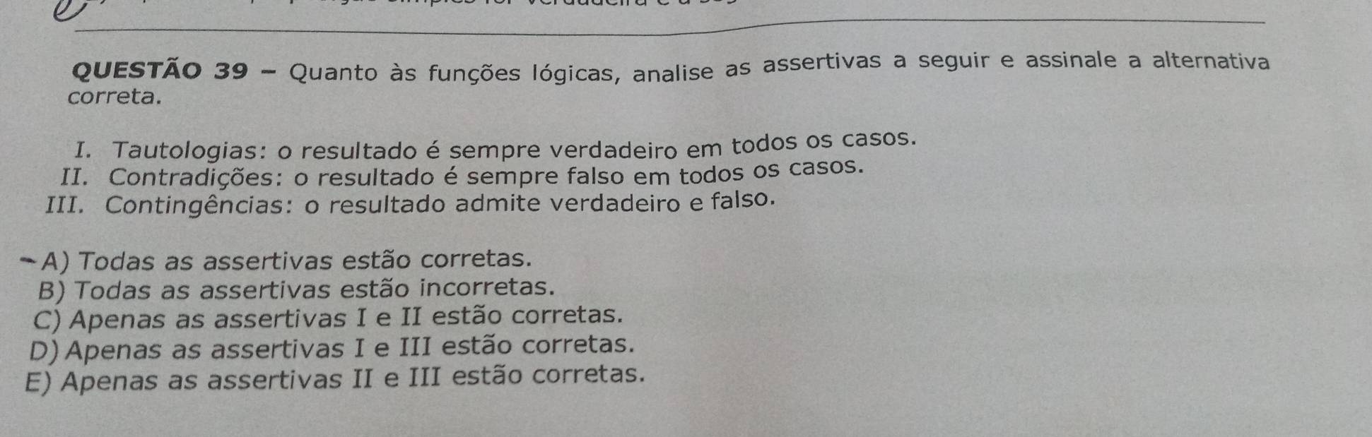 Quanto às funções lógicas, analise as assertivas a seguir e assinale a alternativa
correta.
I. Tautologias: o resultado é sempre verdadeiro em todos os casos.
II. Contradições: o resultado é sempre falso em todos os casos.
III. Contingências: o resultado admite verdadeiro e falso.
A) Todas as assertivas estão corretas.
B) Todas as assertivas estão incorretas.
C) Apenas as assertivas I e II estão corretas.
D) Apenas as assertivas I e III estão corretas.
E) Apenas as assertivas II e III estão corretas.