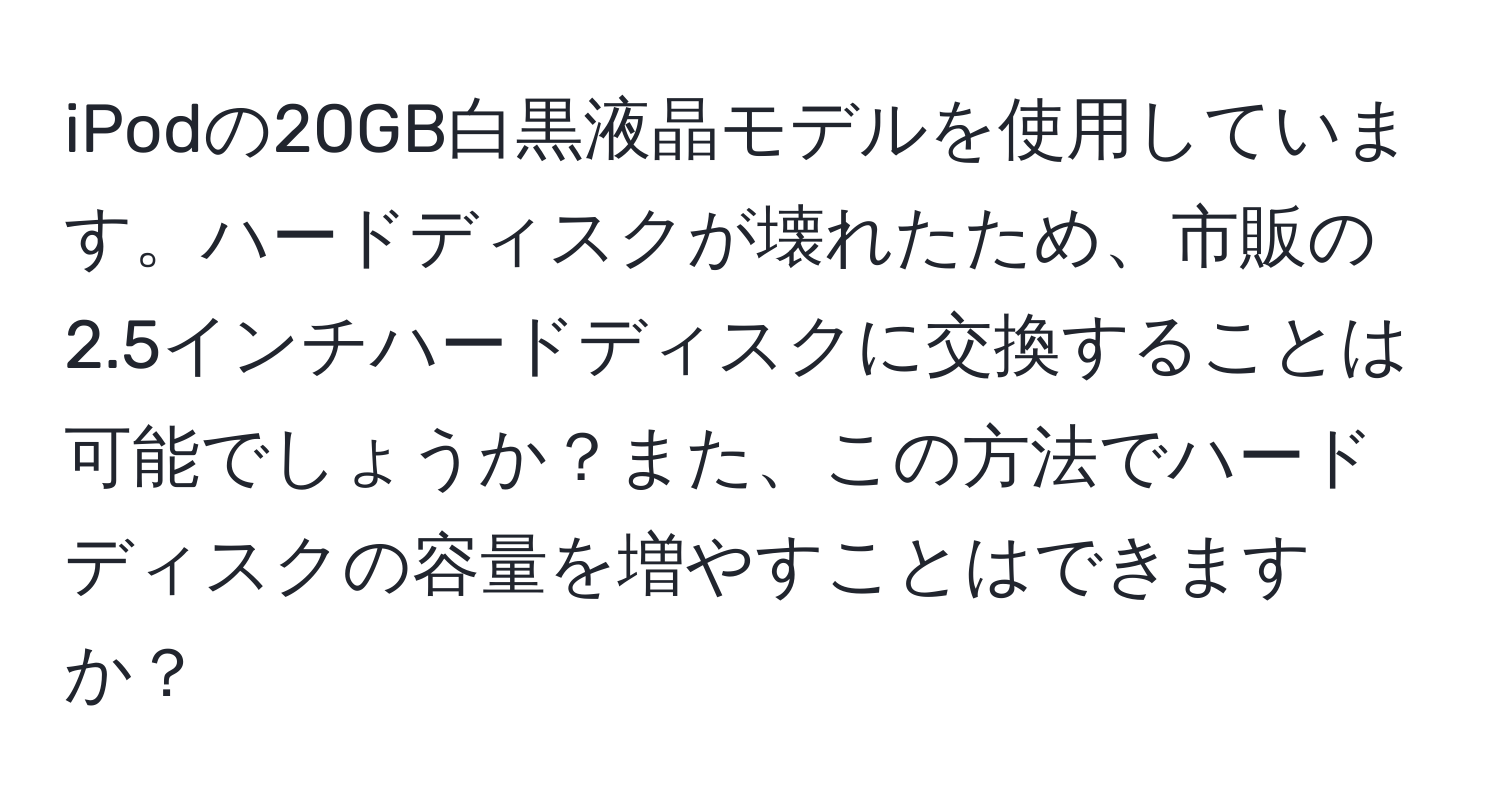 iPodの20GB白黒液晶モデルを使用しています。ハードディスクが壊れたため、市販の2.5インチハードディスクに交換することは可能でしょうか？また、この方法でハードディスクの容量を増やすことはできますか？