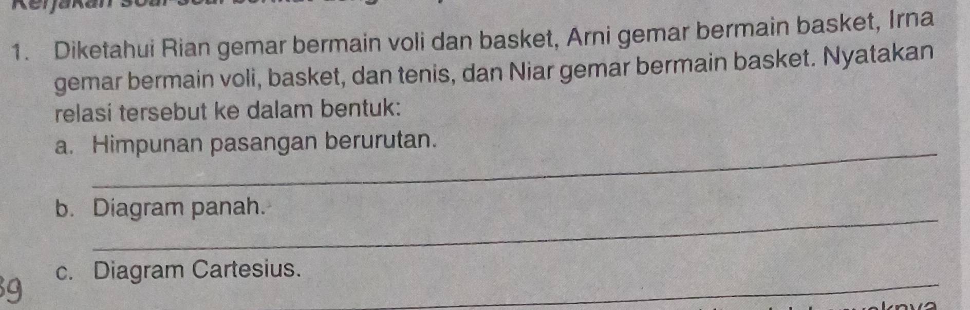 Diketahui Rian gemar bermain voli dan basket, Arni gemar bermain basket, Irna 
gemar bermain voli, basket, dan tenis, dan Niar gemar bermain basket. Nyatakan 
relasi tersebut ke dalam bentuk: 
a. Himpunan pasangan berurutan. 
b. Diagram panah. 
_ 
c. Diagram Cartesius.