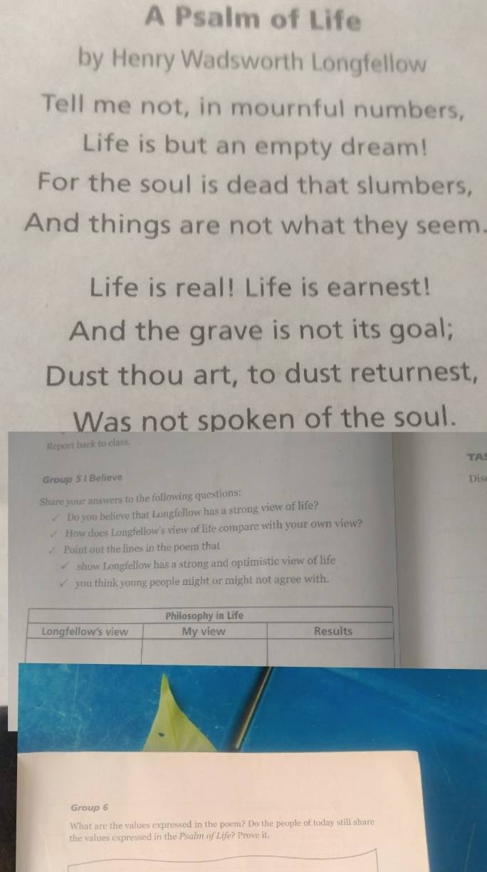 A Psalm of Life 
by Henry Wadsworth Longfellow 
Tell me not, in mournful numbers, 
Life is but an empty dream! 
For the soul is dead that slumbers, 
And things are not what they seem. 
Life is real! Life is earnest! 
And the grave is not its goal; 
Dust thou art, to dust returnest, 
Was not spoken of the soul. 
Report back to class. 
TA 
Group 51 Believe Dis 
Share your answers to the following questions: 
Do you believe that Longfellow has a strong view of life? 
How does Longfellow's view of life compare with your own view? 
Point out the lines in the poem that 
show Longfellow has a strong and optimistic view of life 
you think young people might or might not agree with. 
Group 6
What are the values expressed in the poem? Do the people of today still share 
the values expressed in the Psalm of Life? Prove it.