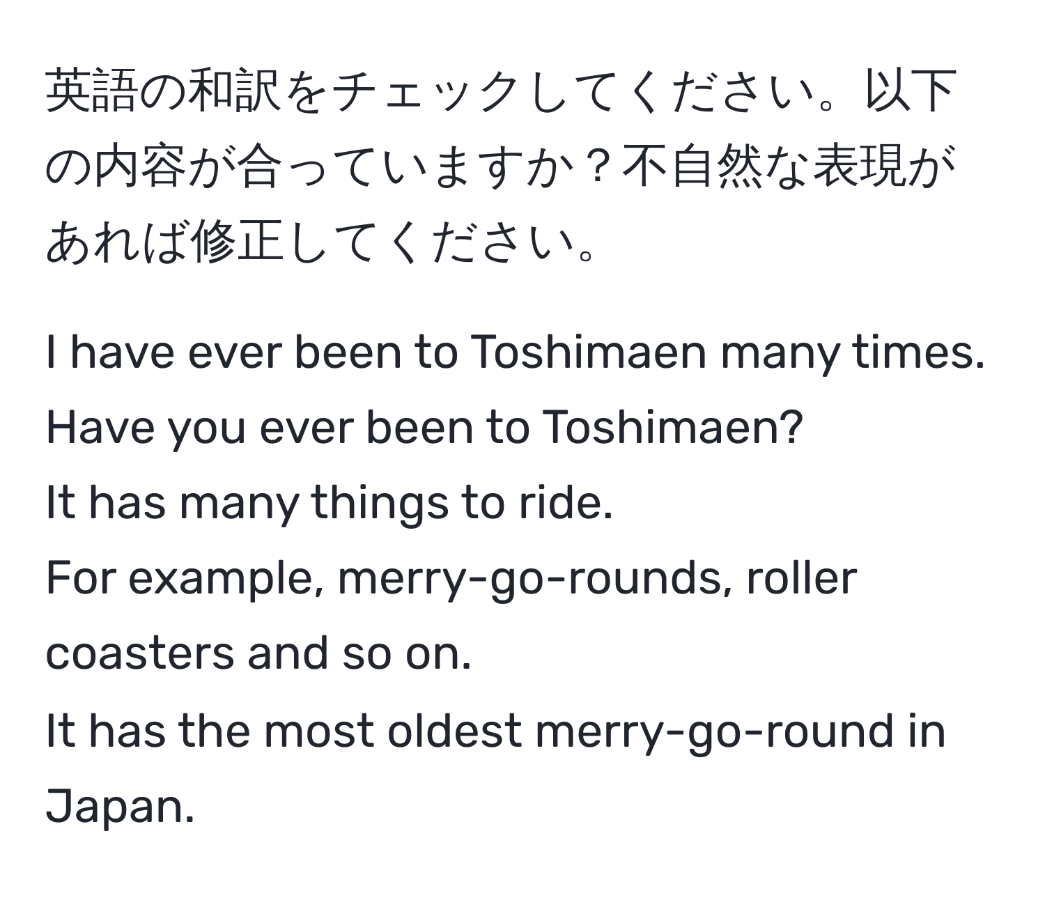 英語の和訳をチェックしてください。以下の内容が合っていますか？不自然な表現があれば修正してください。

I have ever been to Toshimaen many times.  
Have you ever been to Toshimaen?  
It has many things to ride.  
For example, merry-go-rounds, roller coasters and so on.  
It has the most oldest merry-go-round in Japan.