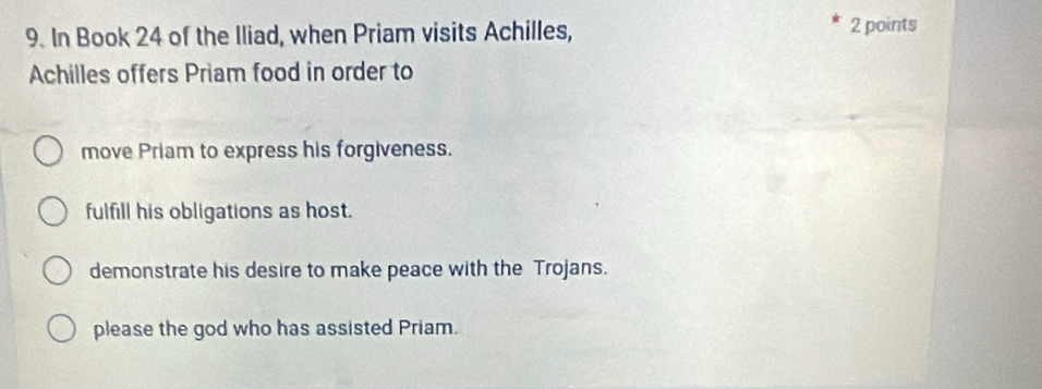 In Book 24 of the Iliad, when Priam visits Achilles, 2 points
Achilles offers Priam food in order to
move Priam to express his forgiveness.
fulfill his obligations as host.
demonstrate his desire to make peace with the Trojans.
please the god who has assisted Priam.