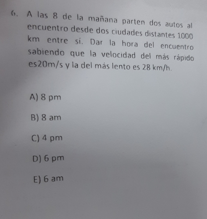 A las 8 de la mañana parten dos autos al
encuentro desde dos ciudades distantes 1000
km entre sí. Dar la hora del encuentro
sabiendo que la velocidad del más rápido
es20m/s y la del más lento es 28 km/h.
A) 8 pm
B) 8 am
C) 4 pm
D) 6pm
E) 6 am