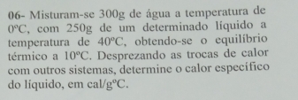 06- Misturam-se 300g de água a temperatura de
0^oC , com 250g de um determinado líquido a 
temperatura de 40°C , obtendo-se o equilíbrio 
térmico a 10°C. Desprezando as trocas de calor 
com outros sistemas, determine o calor específico 
do líquido, em cal/g°C.