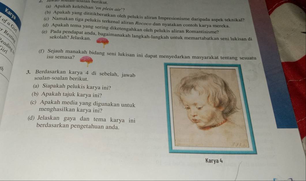 Jawan soalan-soalan berikut. 
(a) Apakah kelebihan 'en plein air'? 
Kary 
(b) Apakah yang dititikberatkan oleh pelukis aliran Impresionisme daripada aspek teknikal? 
(c) Namakan tiga pelukis terkenal aliran Rococo dan nyatakan contoh karya mereka. 
(d) Apakah tema yang sering diketengahkan oleh pelukis aliran Romantisisme? 
of a Gir Restin 
(e) Pada pendapat anda, bagaimanakah langkah-langkah untuk memartabatkan seni lukisan di 
sekolah? Jelaskan. 
Girl 
eading (f) Sejauh manakah bidang seni lukisan ini dapat menyedarkan masyarakat tentang sesuatu 
isu semasa? 
th 3. Berdasarkan karya 4 di sebelah, jawab 
soalan-soalan berikut. 
(a) Siapakah pelukis karya ini? 
(b) Apakah tajuk karya ini? 
(c) Apakah media yang digunakan untuk 
menghasilkan karya ini? 
(d) Jelaskan gaya dan tema karya ini 
berdasarkan pengetahuan anda. 
Karya 4