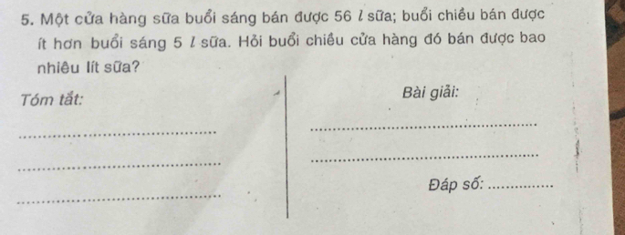 Một cửa hàng sữa buổi sáng bán được 56 l sữa; buổi chiều bán được 
ít hơn buổi sáng 5 / sữa. Hỏi buổi chiều cửa hàng đó bán được bao 
nhiêu lít sữa? 
Tóm tắt: Bài giải: 
_ 
_ 
_ 
_ 
_ 
Đáp số:_