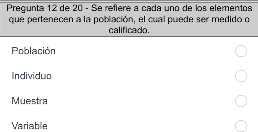 Pregunta 12 de 20 - Se refiere a cada uno de los elementos
que pertenecen a la población, el cual puede ser medido o
calificado.
Población
Individuo
Muestra
Variable