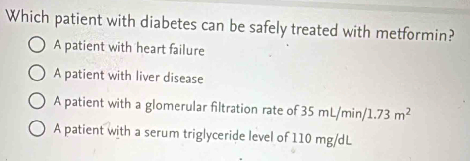 Which patient with diabetes can be safely treated with metformin?
A patient with heart failure
A patient with liver disease
A patient with a glomerular filtration rate of 35 m 2 . /m in 1.73m^2
A patient with a serum triglyceride level of 110 mg/dL