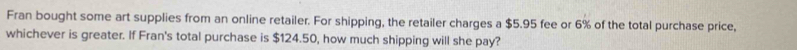 Fran bought some art supplies from an online retailer. For shipping, the retailer charges a $5.95 fee or 6% of the total purchase price, 
whichever is greater. If Fran's total purchase is $124.50, how much shipping will she pay?