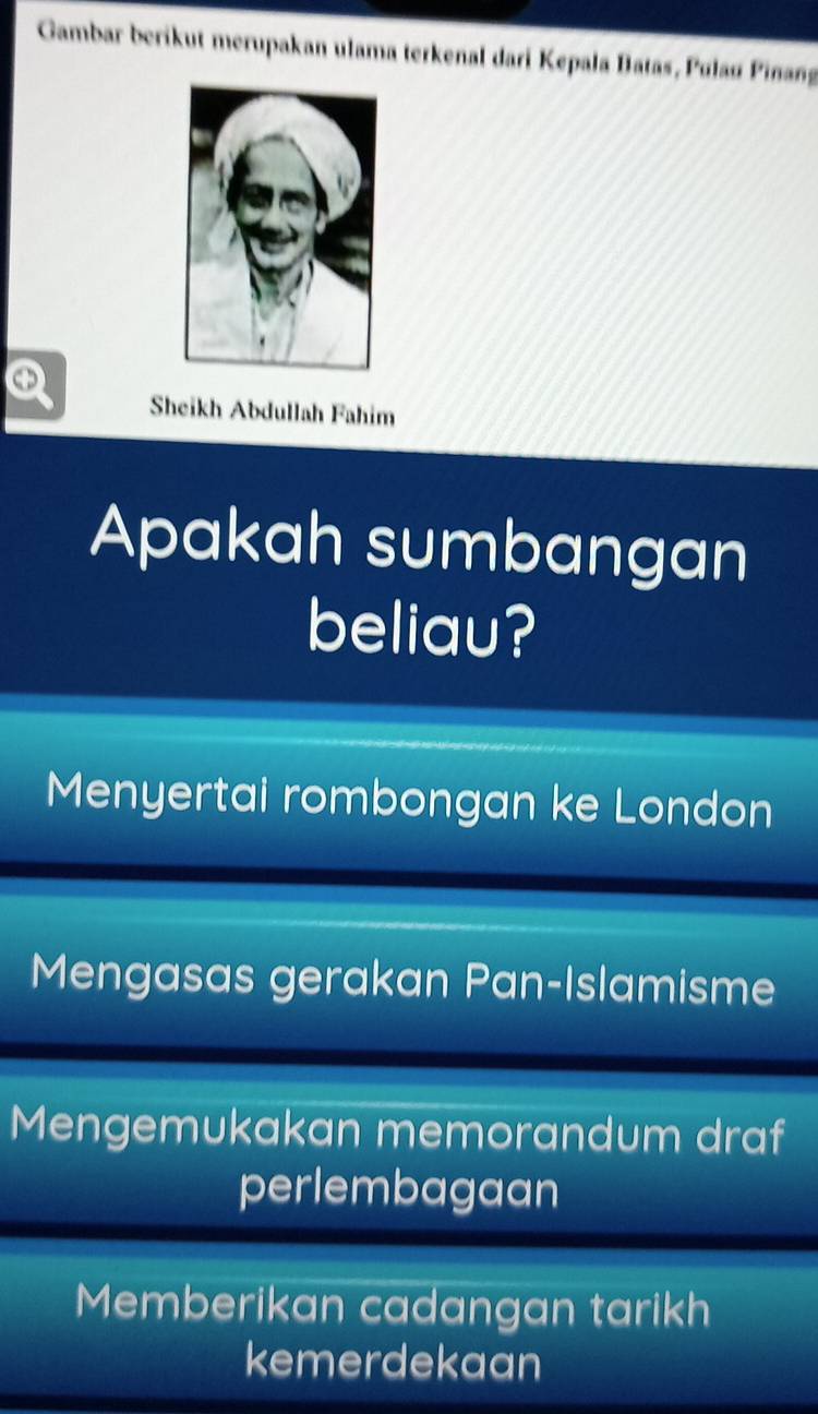 Gambar berikut merupakan ulama terkenal dari Kepala Batas, Pulaø Piñang
Q Sheikh Abdullah Fahim
Apakah sumbangan
beliau?
Menyertai rombongan ke London
Mengasas gerakan Pan-Islamisme
Mengemukakan memorandum draf
perlembagaan
Memberikan cadangan tarikh
kemerdekaan