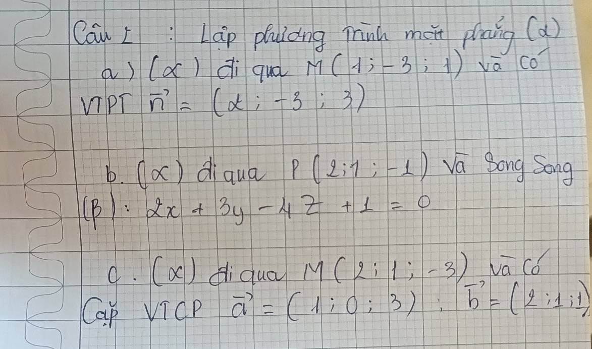 Cau L: Lap puiòng minú méi plāng (d) 
a) (alpha ) dì quá M(1;-3;1) va Co) 
ViPT vector n=(alpha ;-3;3)
b. 0 X diqua P(2;1;-1) va Song Song 
(B). 2x+3y-4z+1=0
9. (x) diquà M(2i1;-3) vā cǒ 
Cap VicP vector a=(1;0;3); vector b=(2;1;1)